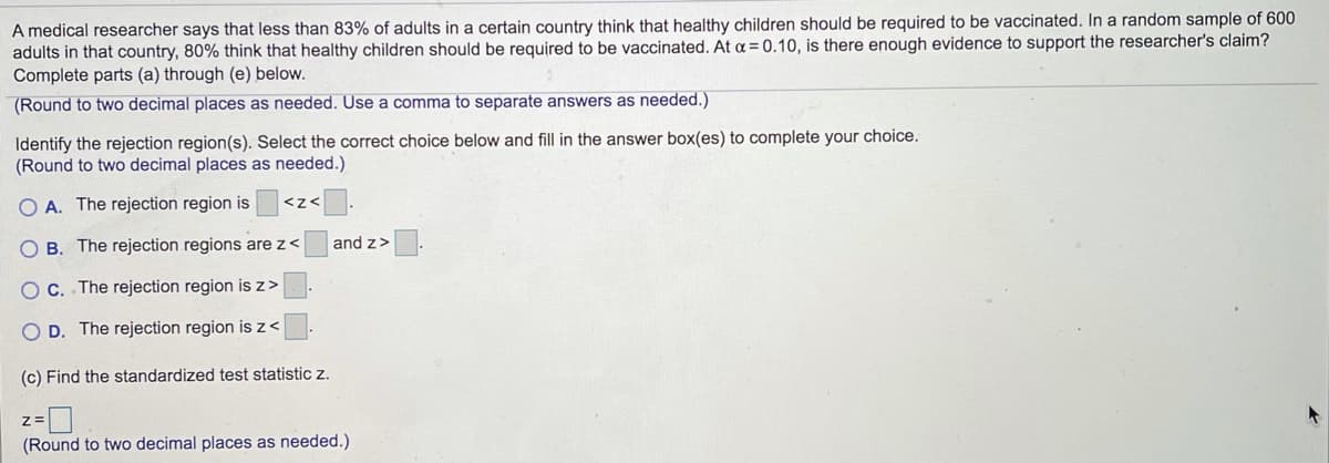 A medical researcher says that less than 83% of adults in a certain country think that healthy children should be required to be vaccinated. In a random sample of 600
adults in that country, 80% think that healthy children should be required to be vaccinated. At a = 0.10, is there enough evidence to support the researcher's claim?
Complete parts (a) through (e) below.
(Round to two decimal places as needed. Use a comma to separate answers as needed.)
Identify the rejection region(s). Select the correct choice below and fill in the answer box(es) to complete your choice.
(Round to two decimal places as needed.)
O A. The rejection region is
<z<
B. The rejection regions arez<
and z>
O C. The rejection region is z>
O D. The rejection region isz<
(c) Find the standardized test statistic z.
(Round to two decimal places as needed.)
