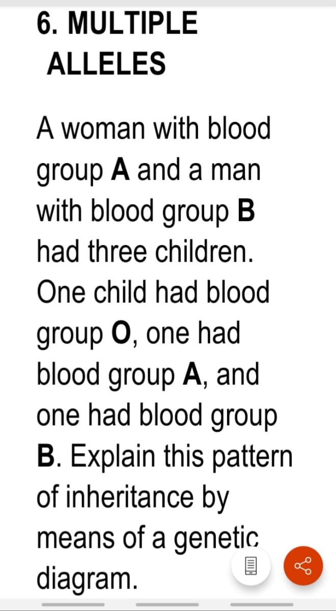 6. MULTIPLE
ALLELES
A woman with blood
group A and a man
with blood group B
had three children.
One child had blood
group O, one had
blood group A, and
one had blood group
B. Explain this pattern
of inheritance by
means of a genetic
diagram.
