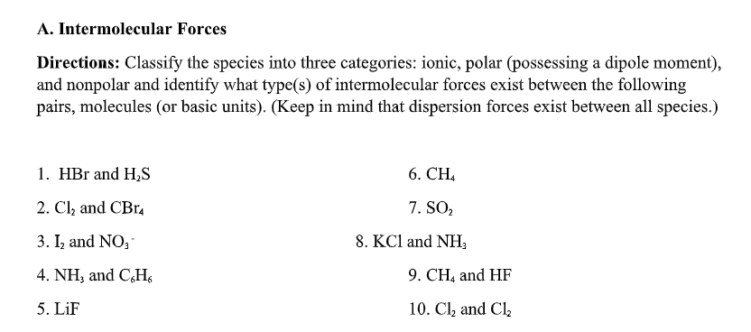 A. Intermolecular Forces
Directions: Classify the species into three categories: ionic, polar (possessing a dipole moment),
and nonpolar and identify what type(s) of intermolecular forces exist between the following
pairs, molecules (or basic units). (Keep in mind that dispersion forces exist between all species.)
1. HBr and H,S
6. CH,
2. Cl, and CBr,
7. SO2
3. I, and NO,
8. KCl and NH,
4. NH, and CHs
9. CH, and HF
5. LiF
10. Cl, and Cl,
