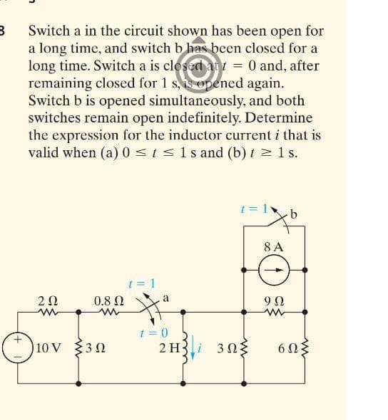 B
Switch a in the circuit shown has been open for
a long time, and switch b has been closed for a
long time. Switch a is closed ant = 0 and, after
remaining closed for 1 s, is opened again.
Switch b is opened simultaneously, and both
switches remain open indefinitely. Determine
the expression for the inductor current i that is
valid when (a) 0 ≤ t ≤ 1s and (b) t ≥ 1 s.
= 1v b
8 A
1 = 1
202
ww
9 Ω
www
10 V
Ⓒ₁
m
0.8 Ω
3Ω
a
1=0
2 H
30}
6ΩΣ