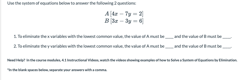 Use the system of equations below to answer the following 2 questions:
A [4x – 7y = 2]
В 3х — Зу — 6
-
-
1. To eliminate the x variables with the lowest common value, the value of A must be,
and the value of B must be
2. To eliminate the y variables with the lowest common value, the value of A must be
and the value of B must be,
Need Help? In the course modules, 4.1 Instructional Videos, watch the videos showing examples of how to Solve a System of Equations by Elimination.
*In the blank spaces below, separate your answers with a comma.
