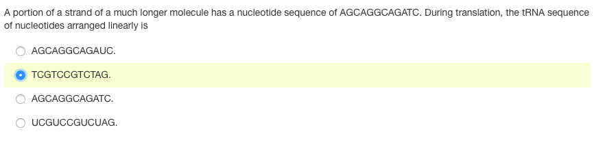 A portion of a strand of a much longer molecule has a nucleotide sequence of AGCAGGCAGATC. During translation, the TRNA sequence
of nucleotides arranged linearly is
AGCAGGCAGAUC.
TCGTCCGTCTAG.
AGCAGGCAGATC.
O UCGUCCGUCUAG.
