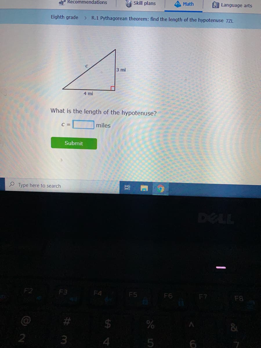 e Recommendations
Skill plans
Math
Language arts
Eighth grade
> R.1 Pythagorean theorem: find the length of the hypotenuse 7ZL
3 mi
4 mi
What is the length of the hypotenuse?
C =
miles
Submit
P Type here to search
DELL
F2
F3
F4 F5
F6
F7
F8
&
3
%24
%23
