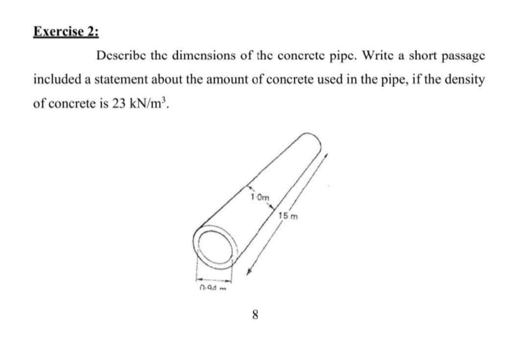 Exercise 2:
Describe the dimensions of the concrete pipe. Write a short passage
included a statement about the amount of concrete used in the pipe, if the density
of concrete is 23 kN/m³.
2.93m
10m
8
15 m