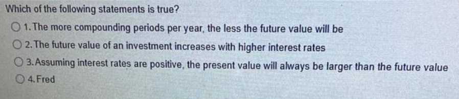 Which of the following statements is true?
01. The more compounding periods per year, the less the future value will be
O2. The future value of an investment increases with higher interest rates
3. Assuming interest rates are positive, the present value will always be larger than the future value
4. Fred