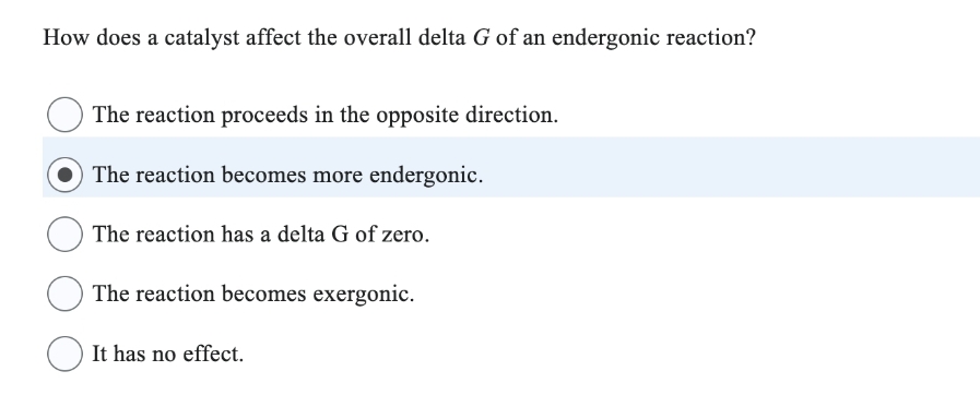 How does a catalyst affect the overall delta G of an endergonic reaction?
The reaction proceeds in the opposite direction.
The reaction becomes more endergonic.
The reaction has a delta G of zero.
The reaction becomes exergonic.
It has no effect.