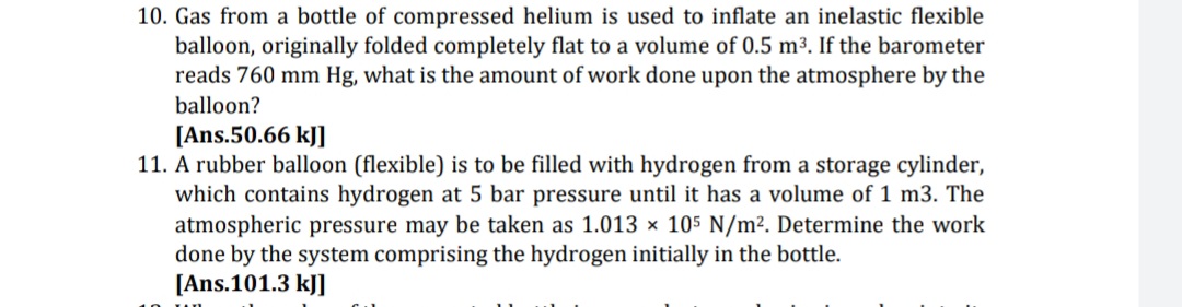 10. Gas from a bottle of compressed helium is used to inflate an inelastic flexible
balloon, originally folded completely flat to a volume of 0.5 m3. If the barometer
reads 760 mm Hg, what is the amount of work done upon the atmosphere by the
balloon?
[Ans.50.66 kJ]
11. A rubber balloon (flexible) is to be filled with hydrogen from a storage cylinder,
which contains hydrogen at 5 bar pressure until it has a volume of 1 m3. The
atmospheric pressure may be taken as 1.013 × 105 N/m². Determine the work
done by the system comprising the hydrogen initially in the bottle.
[Ans.101.3 kJ]
