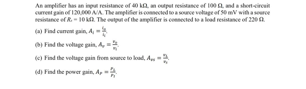An amplifier has an input resistance of 40 k₁, an output resistance of 100 2, and a short-circuit
current gain of 120,000 A/A. The amplifier is connected to a source voltage of 50 mV with a source
resistance of Rs = 10 k2. The output of the amplifier is connected to a load resistance of 220 2.
(a) Find current gain, Ai
=
(b) Find the voltage gain, A,
νο
vi
(c) Find the voltage gain from source to load, Avs
VL
Vs
(d) Find the power gain, Ap =
PI