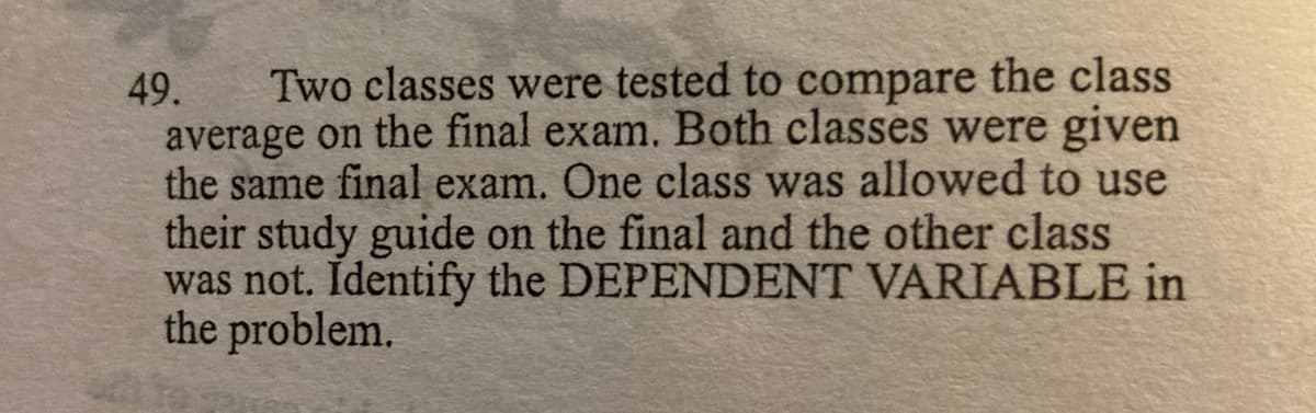 49.
Two classes were tested to compare the class
average on the final exam. Both classes were given
the same final exam. One class was allowed to use
their study guide on the final and the other class
was not. Identify the DEPENDENT VARIABLE in
the problem.

