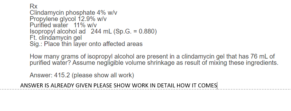 Rx
Clindamycin phosphate 4% w/v
Propylene glycol 12.9% w/v
Purified water 11% w/v
Isopropyl alcohol ad 244 mL (Sp.G. = 0.880)
Ft. clindamycin gel
Sig.: Place thin layer onto affected areas
How many grams of isopropyl alcohol are present in a clindamycin gel that has 76 mL of
purified water? Assume negligible volume shrinkage as result of mixing these ingredients.
Answer: 415.2 (please show all work)
ANSWER IS ALREADY GIVEN PLEASE SHOW WORK IN DETAIL HOW IT COMES
