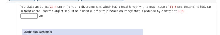 You place an object 21.4 cm in front of a diverging lens which has a focal length with a magnitude of 11.8 cm. Determine how far
in front of the lens the object should be placed in order to produce an image that is reduced by a factor of 3.35.
cm
Additional Materials
