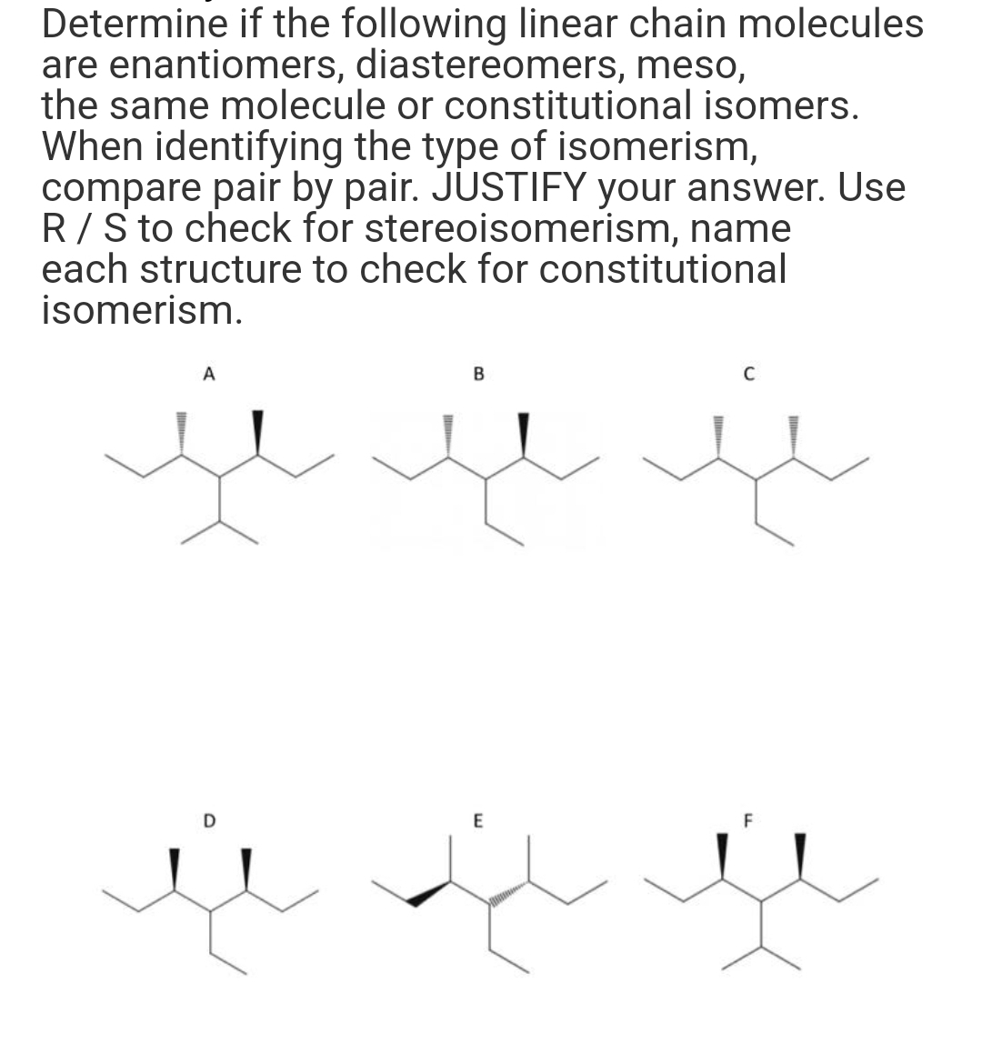 Determine if the following linear chain molecules
are enantiomers, diastereomers, meso,
the same molecule or constitutional isomers.
When identifying the type of isomerism,
compare pair by pair. JUSTIFY your answer. Use
R/S to check for stereoisomerism, name
each structure to check for constitutional
isomerism.
A
D
B
E
C
F
