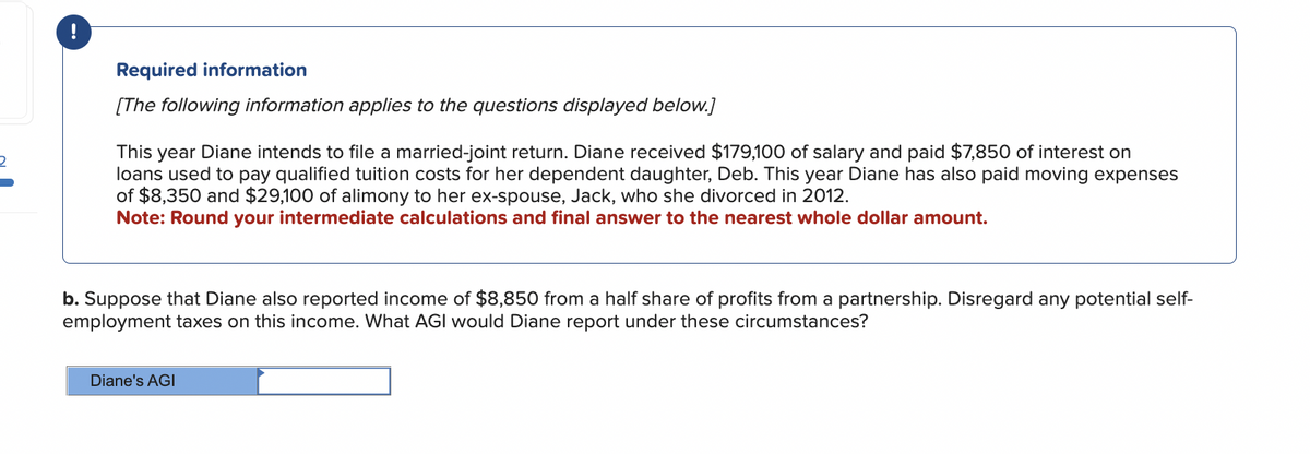 2
Required information
[The following information applies to the questions displayed below.]
This year Diane intends to file a married-joint return. Diane received $179,100 of salary and paid $7,850 of interest on
loans used to pay qualified tuition costs for her dependent daughter, Deb. This year Diane has also paid moving expenses
of $8,350 and $29,100 of alimony to her ex-spouse, Jack, who she divorced in 2012.
Note: Round your intermediate calculations and final answer to the nearest whole dollar amount.
b. Suppose that Diane also reported income of $8,850 from a half share of profits from a partnership. Disregard any potential self-
employment taxes on this income. What AGI would Diane report under these circumstances?
Diane's AGI