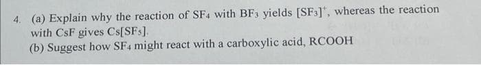 4. (a) Explain why the reaction of SF4 with BF3 yields [SF3], whereas the reaction
with CsF gives Cs[SFs],
(b) Suggest how SF4 might react with a carboxylic acid, RCOOH