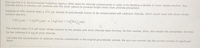 One way the U.S. Environmental Protection Agency (EPA) tests for chloride contaminants in water is by titrating a sample of silver nitrate solution. Any
chloride anions in solution will combine with the silver cations to produce bright white silver chloride precipitate.
Suppose an EPA chemist tests a 250. ml. sample of groundwater known to be contaminated with cadmium chloride, which would react with silver nitrate
solution like this:
CdCl(aq) + 2 AgNO,(aq)
-
2 AgCl(s) + Cd (NO) (aq)
The chemist adds 35.0 mM silver nitrate solution. the sample until silver chloride stops forming. He then washes, dries, and weighs the precipitate. He finds
he has collected 6.6 mg of silver chloride.
Calculate the concentration of cadmium chloride contaminant in the original groundwater sample. Be sure your answer has the correct number of significant
digits.