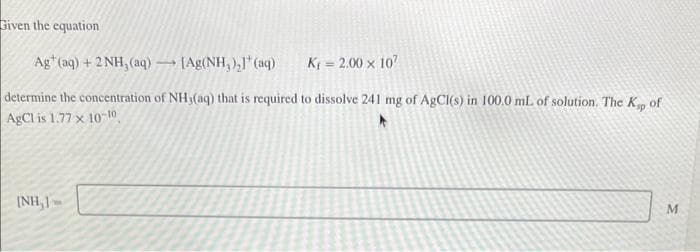 Given the equation
Ag (aq) + 2NH, (aq)
[Ag(NH,),]*(aq)
K₁= 2.00 x 107
determine the concentration of NH3(aq) that is required to dissolve 241 mg of AgCl(s) in 100.0 mL of solution. The Ksp of
AgCl is 1.77 x 10-10
INH, J
1
M
