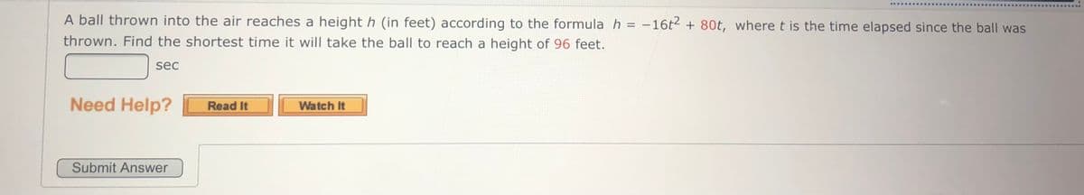 ..... ....
A ball thrown into the air reaches a height h (in feet) according to the formula h = -16t2 + 80t, where t is the time elapsed since the ball was
thrown. Find the shortest time it will take the ball to reach a height of 96 feet.
sec
Need Help?
Watch It
Read It
Submit Answer
