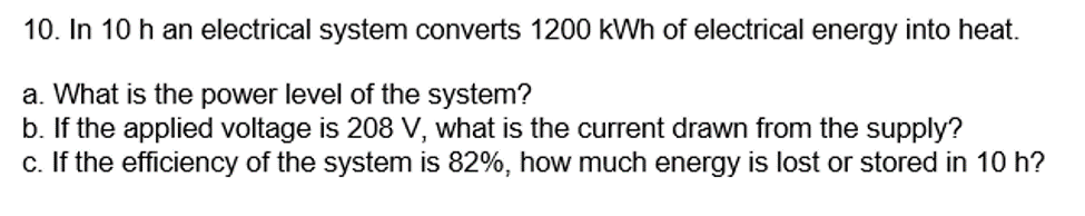 10. In 10 h an electrical system converts 1200 kWh of electrical energy into heat.
a. What is the power level of the system?
b. If the applied voltage is 208 V, what is the current drawn from the supply?
c. If the efficiency of the system is 82%, how much energy is lost or stored in 10 h?

