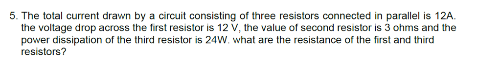 5. The total current drawn by a circuit consisting of three resistors connected in parallel is 12A.
the voltage drop across the first resistor is 12 V, the value of second resistor is 3 ohms and the
power dissipation of the third resistor is 24W. what are the resistance of the first and third
resistors?

