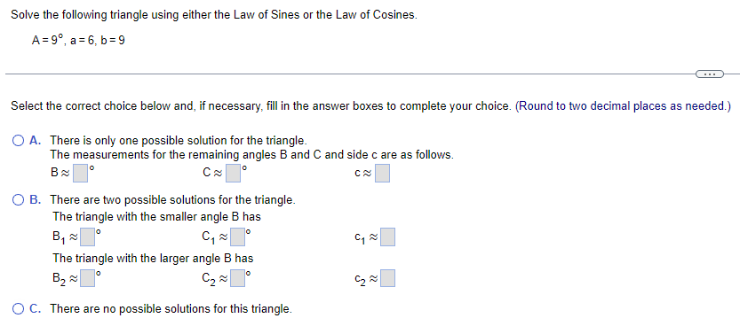 Solve the following triangle using either the Law of Sines or the Law of Cosines.
A=9°, a 6, b=9
Select the correct choice below and, if necessary, fill in the answer boxes to complete your choice. (Round to two decimal places as needed.)
○ A. There is only one possible solution for the triangle.
The measurements for the remaining angles B and C and side c are as follows.
B≈
C≈ °
○ B. There are two possible solutions for the triangle.
The triangle with the smaller angle B has
B,༤
C₁ ≈
°
The triangle with the larger angle B has
B₂
C₂
☐
○ C. There are no possible solutions for this triangle.
C≈
༤