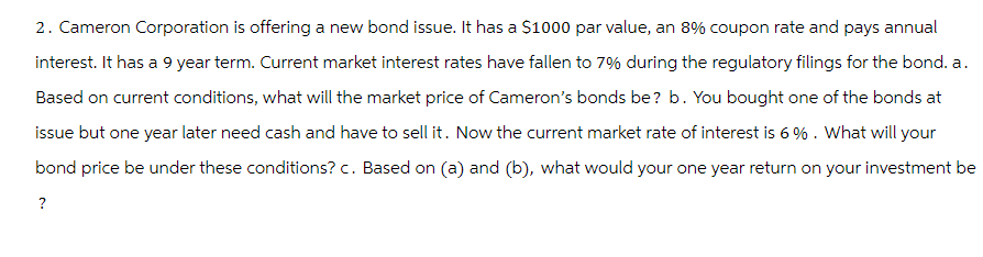 2. Cameron Corporation is offering a new bond issue. It has a $1000 par value, an 8% coupon rate and pays annual
interest. It has a 9 year term. Current market interest rates have fallen to 7% during the regulatory filings for the bond. a.
Based on current conditions, what will the market price of Cameron's bonds be? b. You bought one of the bonds at
issue but one year later need cash and have to sell it. Now the current market rate of interest is 6%. What will your
bond price be under these conditions? c. Based on (a) and (b), what would your one year return on your investment be
?