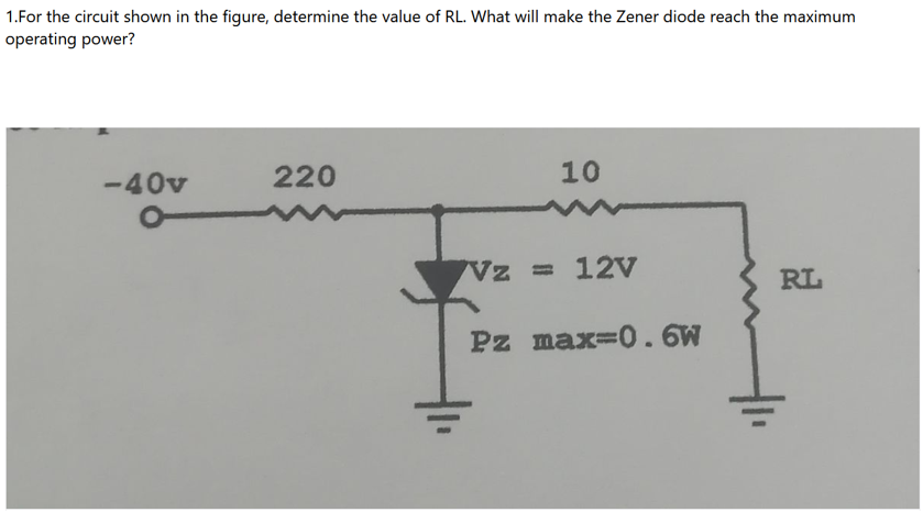 1.For the circuit shown in the figure, determine the value of RL. What will make the Zener diode reach the maximum
operating power?
-40v
220
10
Vz = 12V
Pz max=0.6W
RL