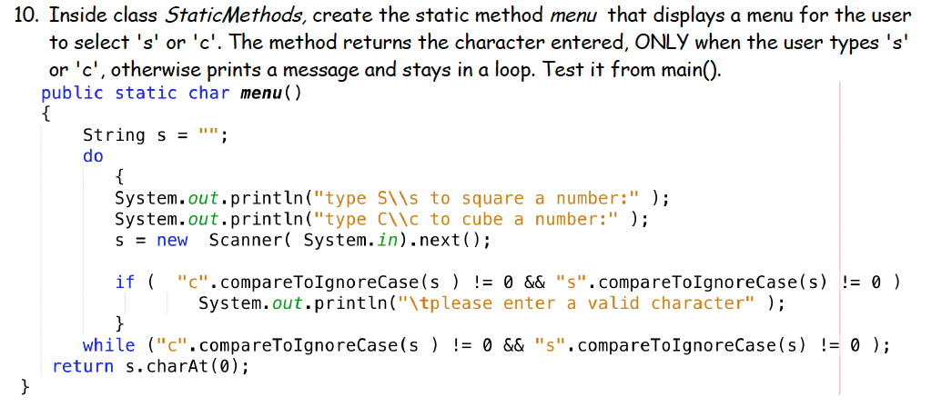 10. Inside class StaticMethods, create the static method menu that displays a menu for the user
to select 's' or 'c'. The method returns the character entered, ONLY when the user types 's'
or 'c', otherwise prints a message and stays in a loop. Test it from main().
public static char menu()
{
String s = "";
do
{
System.out.println("type S\\s to square a number:" );
System.out.println("type C\\c to cube a number:" );
S = new
Scanner( System.in).next();
if ( "c".compareToIgnoreCase(s ) != 0 && "s".compareToIgnoreCase(s) != 0 )
System.out.println("\tplease enter a valid character" );
}
while ("c".compareToIgnoreCase(s ) != 0 && "s".compareToIgnoreCase(s) != 0 );
return s.charAt (0);
}
