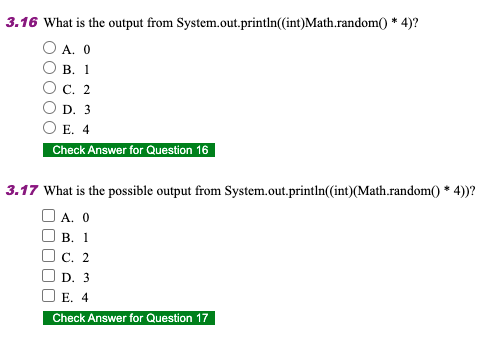 3.16 What is the output from System.out.println(int)Math.random() * 4)?
O A. 0
В. 1
с. 2
D. 3
E. 4
Check Answer for Question 16
3.17 What is the possible output from System.out.println(int)(Math.random() * 4)?
O A. 0
В. 1
С. 2
D. 3
E. 4
Check Answer for Question 17
