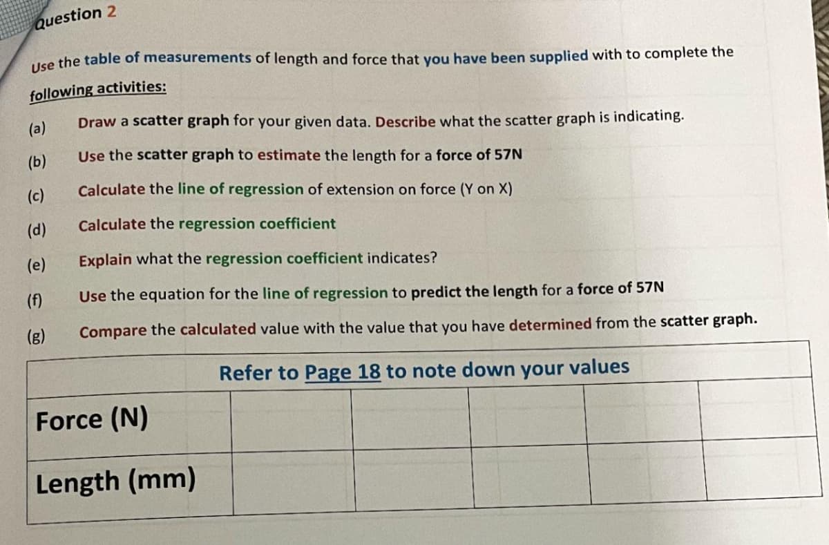 Question 2
Use the table of measurements of length and force that you have been supplied with to complete the
following activities:
(a)
Draw a scatter graph for your given data. Describe what the scatter graph is indicating.
Use the scatter graph to estimate the length for a force of 57N
Calculate the line of regression of extension on force (Y on X)
Calculate the regression coefficient
(e)
Explain what the regression coefficient indicates?
(f)
Use the equation for the line of regression to predict the length for a force of 57N
(g)
Compare the calculated value with the value that you have determined from the scatter graph.
Refer to Page 18 to note down your values
Force (N)
Length (mm)
(b)
(c)
(d)
