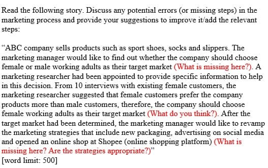 Read the following story. Discuss any potential errors (or missing steps) in the
marketing process and provide your suggestions to improve it/add the relevant
steps:
"ABC company sells products such as sport shoes, socks and slippers. The
marketing manager would like to find out whether the company should choose
female or male working adults as their target market (What is missing here?). A
marketing researcher had been appointed to provide specific information to help
in this decision. From 10 interviews with existing female customers, the
marketing researcher suggested that female customers prefer the company
products more than male customers, therefore, the company should choose
female working adults as their target market (What do you think?). After the
target market had been determined, the marketing manager would like to revamp
the marketing strategies that include new packaging, advertising on social media
and opened an online shop at Shopee (online shopping platform) (What is
missing here? Are the strategies appropriate?)"
[word limit: 500]