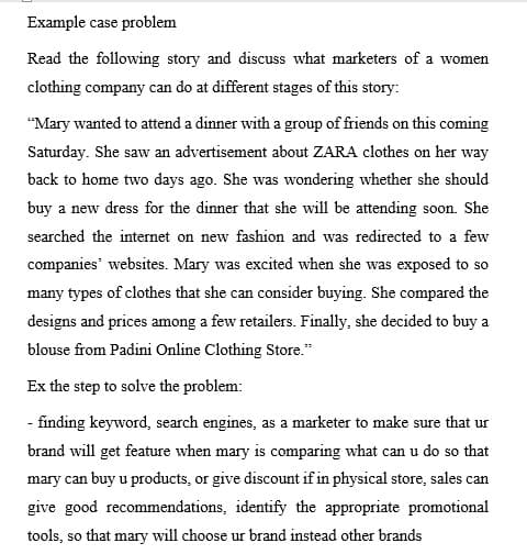 Example case problem
Read the following story and discuss what marketers of a women
clothing company can do at different stages of this story:
"Mary wanted to attend a dinner with a group of friends on this coming
Saturday. She saw an advertisement about ZARA clothes on her way
back to home two days ago. She was wondering whether she should
buy a new dress for the dinner that she will be attending soon. She
searched the internet on new fashion and was redirected to a few
companies' websites. Mary was excited when she was exposed to so
many types of clothes that she can consider buying. She compared the
designs and prices among a few retailers. Finally, she decided to buy a
blouse from Padini Online Clothing Store."
Ex the step to solve the problem:
- finding keyword, search engines, as a marketer to make sure that ur
brand will get feature when mary is comparing what can u do so that
mary can buy u products, or give discount if in physical store, sales can
give good recommendations, identify the appropriate promotional
tools, so that mary will choose ur brand instead other brands