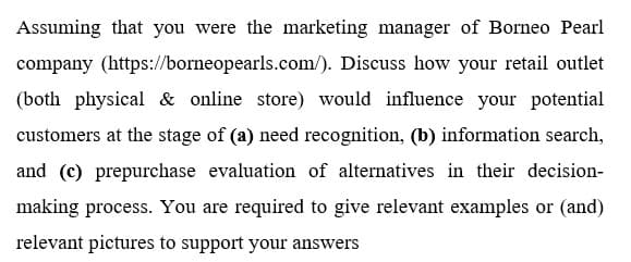 Assuming that you were the marketing manager of Borneo Pearl
company (https://borneopearls.com/). Discuss how your retail outlet
(both physical & online store) would influence your potential
customers at the stage of (a) need recognition, (b) information search,
and (c) prepurchase evaluation of alternatives in their decision-
making process. You are required to give relevant examples or (and)
relevant pictures to support your answers