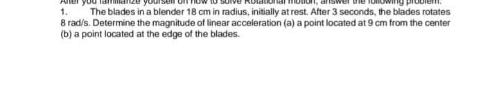 1.
The blades in a blender 18 cm in radius, initially at rest. After 3 seconds, the blades rotates
8 rad/s. Determine the magnitude of linear acceleration (a) a point located at 9 cm from the center
(b) a point located at the edge of the blades.
