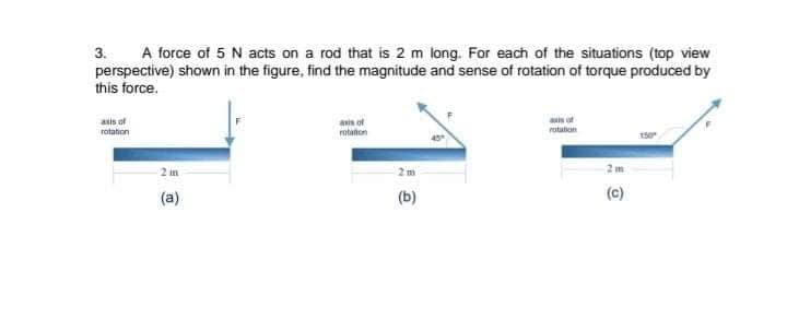 3.
A force of 5 N acts on a rod that is 2 m long. For each of the situations (top view
perspective) shown in the figure, find the magnitude and sense of rotation of torque produced by
this force.
asis of
ratation
ain ot
rotation
asis of
rotaton
150
2 m
2 m
2m
(a)
(b)
(c)
