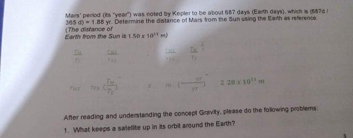 Mars' period (its "year") was noted by Kepler to be about 687 days (Earth days), which is (687d /
365 d) = 1.88 yr. Determine the distance of Mars from the Sun using the Earth as reference.
(The distance of
Earth from the Sun is 1.50 x 10 m)
!3!
Thu
TMS
IMS
TE
TES
TES
TE
2 28 x 10 m
TES
yr
After reading and understanding the concept Gravity, please do the following problems:
1. What keeps a satellite up in its orbit around the Earth?
