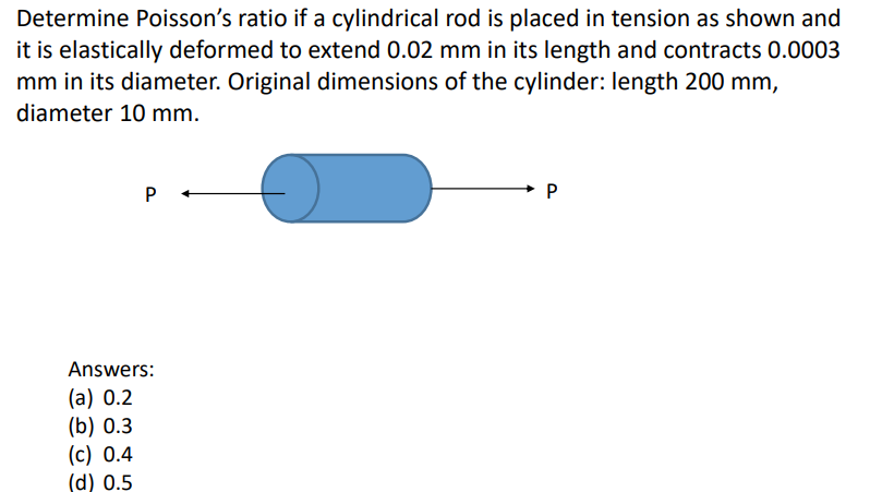 Determine Poisson's ratio if a cylindrical rod is placed in tension as shown and
it is elastically deformed to extend 0.02 mm in its length and contracts 0.0003
mm in its diameter. Original dimensions of the cylinder: length 200 mm,
diameter 10 mm.
P
Answers:
(a) 0.2
(b) 0.3
(c) 0.4
(d) 0.5