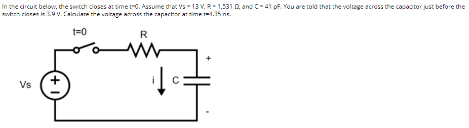 In the circuit below, the switch closes at time t=0. Assume that Vs = 13 V, R = 1,531 0, and C= 41 pF. You are told that the voltage across the capacitor just before the
switch closes is 3.9 V. Calculate the voltage across the capacitor at time t=4.35 ns.
t=0
R
i
Vs
