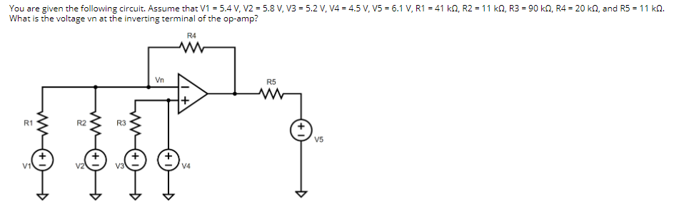 You are given the following circuit. Assume that V1 = 5.4 V, V2 = 5.8 V, V3 = 5.2 v, V4 = 4.5 V, V5 = 6.1 V, R1 = 41 kn, R2 = 11 kN, R3 = 90 kn, R4 = 20 kn, and R5 = 11 k.
What is the voltage vn at the inverting terminal of the op-amp?
R4
Vn
R5
R1
R3
V5
V1
V3
V4
