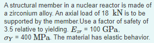 A structural member in a nuclear reactor is made of
a zirconium alloy. An axial load of 18 kN is to be
supported by the member.Use a factor of safety of
3.5 relative to yielding. E = 100 GPa,
oy = 400 MPa. The material has elastic behavior.
