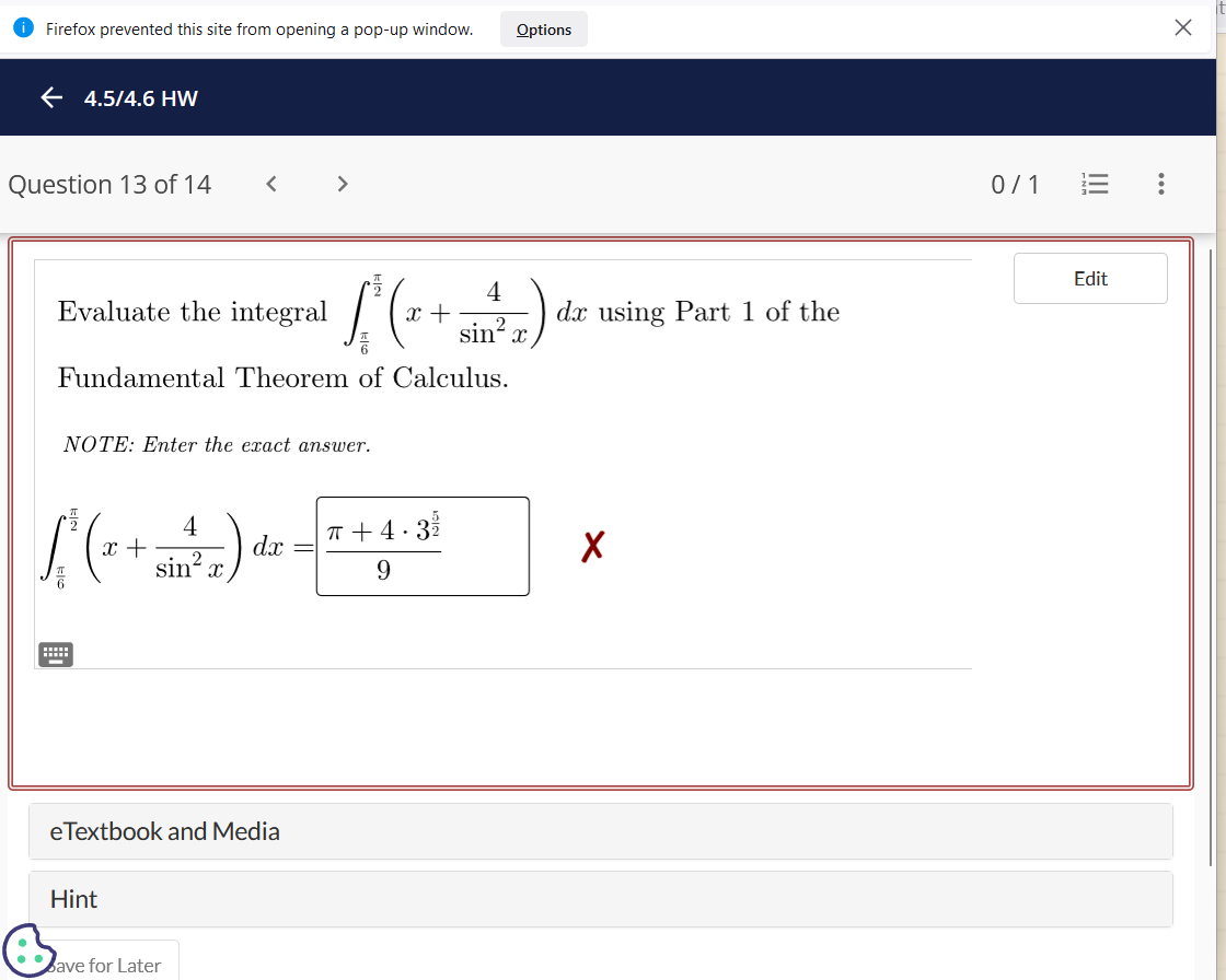 Firefox prevented this site from opening a pop-up window.
←4.5/4.6 HW
Question 13 of 14
4
( ² ( x + 1 + 2)
sinx
6
Fundamental Theorem of Calculus.
Evaluate the integral
NOTE: Enter the exact answer.
L²(x +
4
sin²x
Hint
eTextbook and Media
dx
Bave for Later
Options
π+4·3/2/2
9
dx using Part 1 of the
X
0/1
Edit
:
X