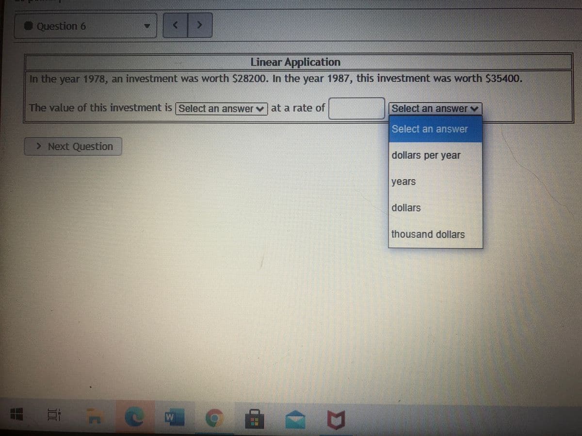 Question 6
Linear Application
In the year 1978, an investment was worth S28200. In the year 1987, this investment was worth $35400.
The value of this investment is Select an answer v at a rate of
Select an answer
Select an answer
> Next Question
dollars per year
years
dollars
thousand dollars
