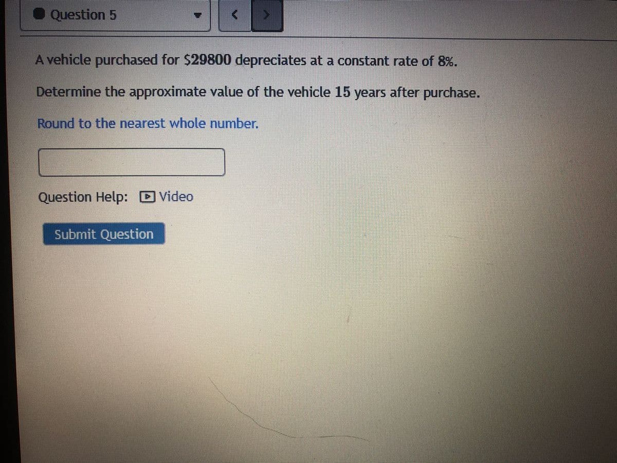 O Question 5
A vehicle purchased for $29800 depreciates at a constant rate of 8%.
Determine the approximate value of the vehicle 15 years after purchase.
Round to the nearest whole number.
Question Help: DVideo
Submit Question
