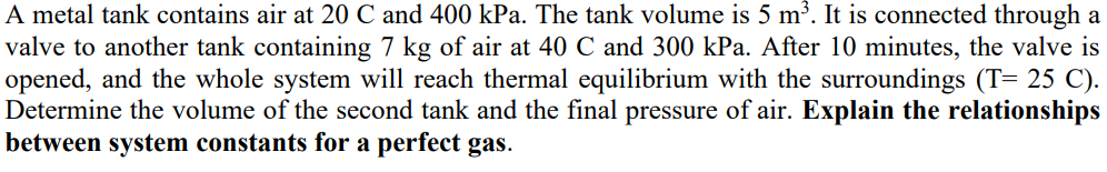 A metal tank contains air at 20 C and 400 kPa. The tank volume is 5 m³. It is connected through a
valve to another tank containing 7 kg of air at 40 C and 300 kPa. After 10 minutes, the valve is
opened, and the whole system will reach thermal equilibrium with the surroundings (T= 25 C).
Determine the volume of the second tank and the final pressure of air. Explain the relationships
between system constants for a perfect gas.
