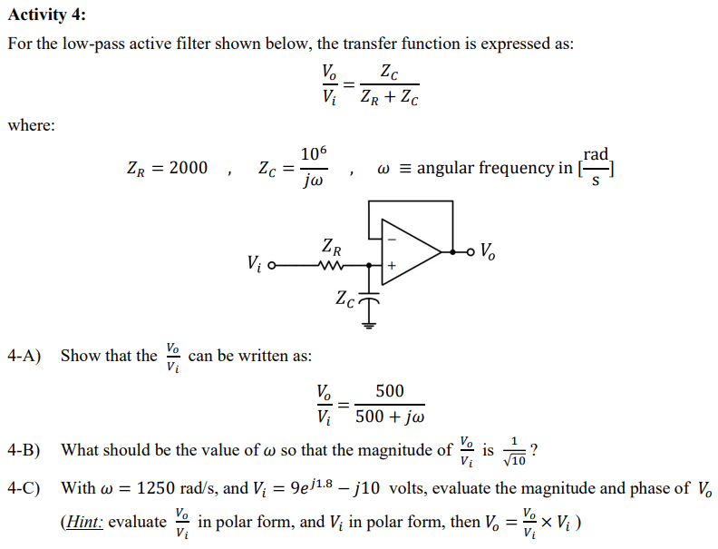 Activity 4:
For the low-pass active filter shown below, the transfer function is expressed as:
V.
Zc
V: ZR + Zc
where:
106
Zc
jw
_rad
w = angular frequency in []
ZR = 2000
ZR
Vị o w
Vo
Zc
Vo
4-A) Show that the
can be written as:
Vi
V.
500
Vị
500 + jw
Vo
4-B) What should be the value of w so that the magnitude of
is ?
Vi
4-C)
With w = 1250 rad/s, and V; = 9ei1.8 – j10 volts, evaluate the magnitude and phase of V,
Vo
Vo
(Hint: evaluate
in polar form, and V; in polar form, then V, = 2x V; )
Vị
Vi
