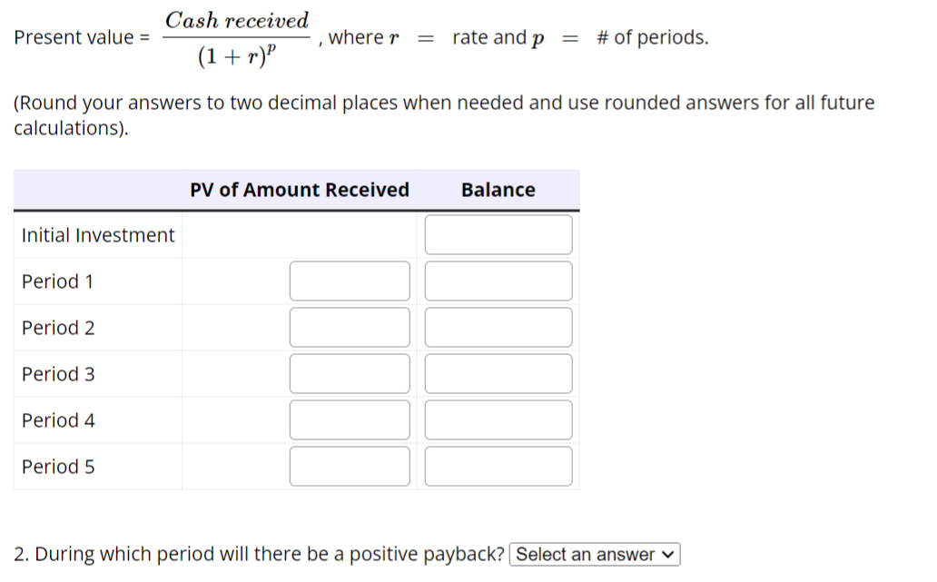 Cash received
(1+r)²
(Round your answers to two decimal places when needed and use rounded answers for all future
calculations).
Present value =
Initial Investment
Period 1
Period 2
Period 3
Period 4
Period 5
where r = rate and p = # of periods.
PV of Amount Received
Balance
2. During which period will there be a positive payback? [Select an answer