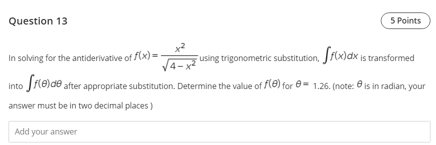 Question 13
5 Points
In solving for the antiderivative of f(x) =
x2
Fusing trigonometric substitution, Jf(x)dx is transformed
4-x
into Jf(0)de after appropriate substitution. Determine the value of f(0) for e = 1.26. (note: 0 is in radian, your
answer must be in two decimal places )
Add your answer
