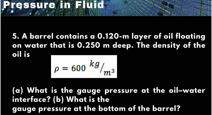 Pressure in Fluid
5. A barrel contains a 0.120-m layer of oil floating
on water that is 0.250 m deep. The density of the
oil is
kg
p = 600
m-
(a) What is the gauge pressure at the oil-water
interface? (b) What is the
gauge pressure at the bottom of the barrel?
