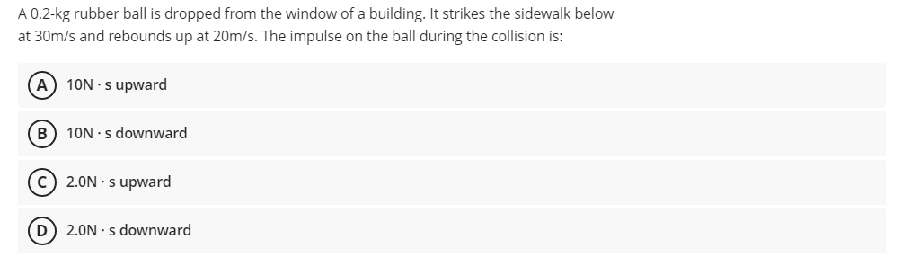 A 0.2-kg rubber ball is dropped from the window of a building. It strikes the sidewalk below
at 30m/s and rebounds up at 20m/s. The impulse on the ball during the collision is:
A
10N · s upward
B) 10N · s downward
c) 2.0N · s upward
D) 2.0N · s downward
