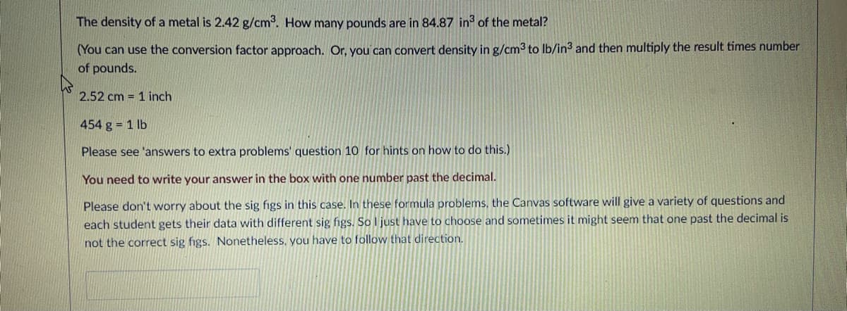 The density of a metal is 2.42 g/cm3. How many pounds are in 84.87 in of the metal?
(You can use the conversion factor approach. Or, you can convert density in g/cm3 to Ib/in3 and then multiply the result times number
of pounds.
2.52 cm = 1 inch
454 g 1 lb
Please see 'answers to extra problems' question 10 for hints on how to do this.)
You need to write your answer in the box with one number past the decimal.
Please don't worry about the sig figs in this case. In these formula problems, the Canvas software will give a variety of questions and
each student gets their data with different sig figs. So I just have to choose and sometimes it might seem that one past the decimal is
not the correct sig figs. Nonetheless. you have to follow that direction.
