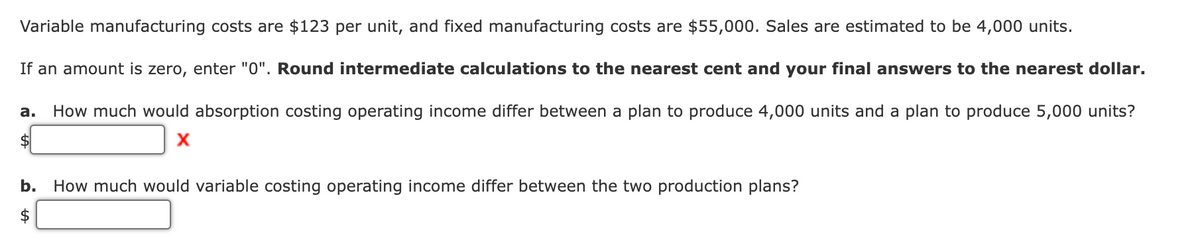 Variable manufacturing costs are $123 per unit, and fixed manufacturing costs are $55,000. Sales are estimated to be 4,000 units.
If an amount is zero, enter "0". Round intermediate calculations to the nearest cent and your final answers to the nearest dollar.
How much would absorption costing operating income differ between a plan to produce 4,000 units and a plan to produce 5,000 units?
X
a.
$
b. How much would variable costing operating income differ between the two production plans?